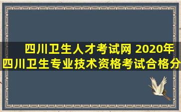 四川卫生人才考试网 2020年四川卫生专业技术资格考试合格分数线【已公布】
